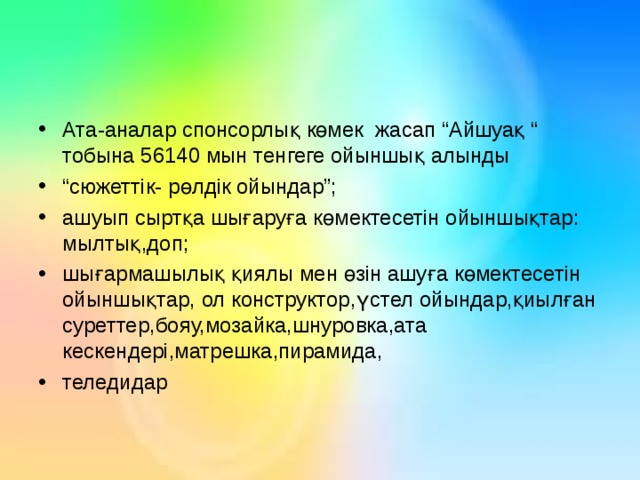 Ата-аналар спонсорлы қ көмек жасап “Айшуақ “ тобына 56140 мын тенгеге ойыншық алынды “ сюжеттік- рөлдік ойындар”; ашуып сыртқа шығаруға көмектесетін ойыншықтар: мылтық,доп; шығармашылық қиялы мен өзін ашуға көмектесетін ойыншықтар, ол конструктор,үстел ойындар,қиылған суреттер,бояу,мозайка,шнуровка,ата кескендері,матрешка,пирамида, теледидар