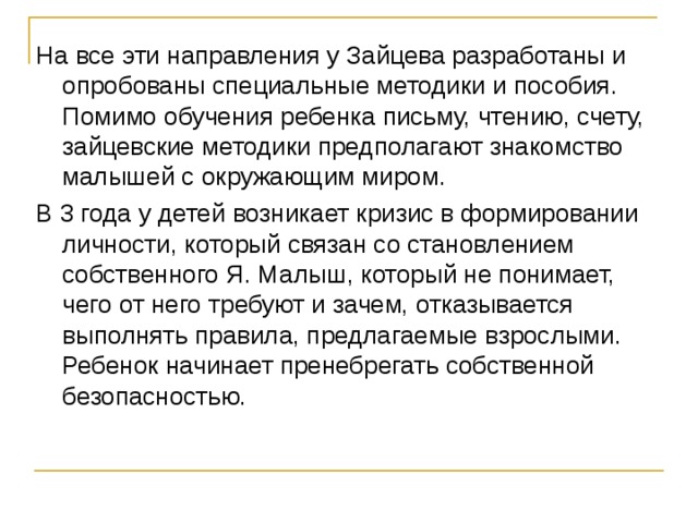 На все эти направления у Зайцева разработаны и опробованы специальные методики и пособия. Помимо обучения ребенка письму, чтению, счету, зайцевские методики предполагают знакомство малышей с окружающим миром. В 3 года у детей возникает кризис в формировании личности, который связан со становлением собственного Я. Малыш, который не понимает, чего от него требуют и зачем, отказывается выполнять правила, предлагаемые взрослыми. Ребенок начинает пренебрегать собственной безопасностью.