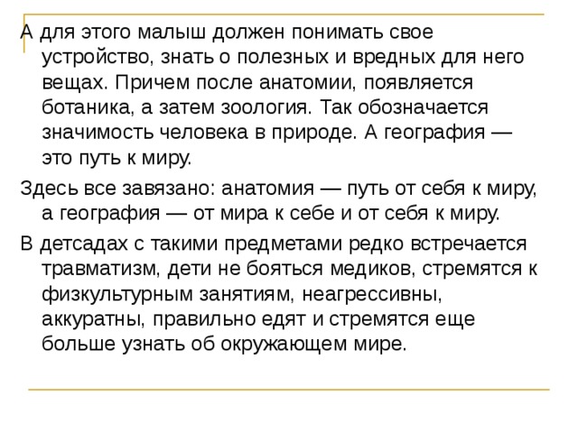 А для этого малыш должен понимать свое устройство, знать о полезных и вредных для него вещах. Причем после анатомии, появляется ботаника, а затем зоология. Так обозначается значимость человека в природе. А география — это путь к миру. Здесь все завязано: анатомия — путь от себя к миру, а география — от мира к себе и от себя к миру. В детсадах с такими предметами редко встречается травматизм, дети не бояться медиков, стремятся к физкультурным занятиям, неагрессивны, аккуратны, правильно едят и стремятся еще больше узнать об окружающем мире.