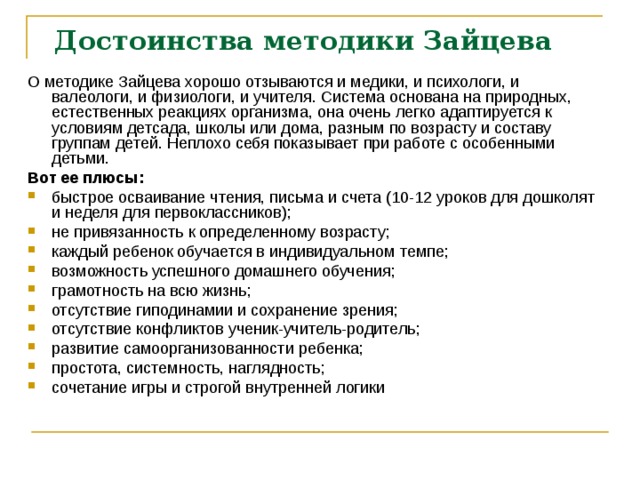 Достоинства методики Зайцева   О методике Зайцева хорошо отзываются и медики, и психологи, и валеологи, и физиологи, и учителя. Система основана на природных, естественных реакциях организма, она очень легко адаптируется к условиям детсада, школы или дома, разным по возрасту и составу группам детей. Неплохо себя показывает при работе с особенными детьми. Вот ее плюсы: