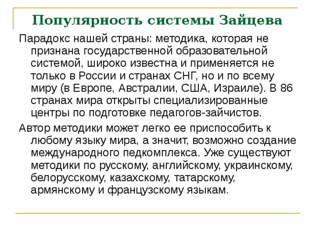 Популярность системы Зайцева   Парадокс нашей страны: методика, которая не признана государственной образовательной системой, широко известна и применяется не только в России и странах СНГ, но и по всему миру (в Европе, Австралии, США, Израиле). В 86 странах мира открыты специализированные центры по подготовке педагогов-зайчистов. Автор методики может легко ее приспособить к любому языку мира, а значит, возможно создание международного педкомплекса. Уже существуют методики по русскому, английскому, украинскому, белорусскому, казахскому, татарскому, армянскому и французскому языкам.