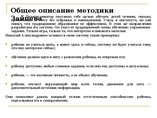 Общее описание методики Зайцева    Педагог-новатор поставил себе целью обучать детей чтению, письму, грамотности и счету без зубрежки и навязывания. Учась в институте, он уже понял, что традиционное образование не эффективно. В этом же направлении разработана его система. Он ушел от традиционной схемы обучения: упражнение-задание. Только игра, только то, что интересно и никакого насилия. Николай Александрович заложил в свою систему такие принципы:  ребенок не учиться жить, а живет здесь и сейчас, поэтому он будет учиться тому, что ему интересно сейчас;  обучение должно идти в ногу с развитием ребенка, не опережая его;  ребенку доступны любые сложные задания, если они ему доступны и актуальны;  ребенок — это активная личность, а не объект обучения;  ребенок изучает окружающий мир всем телом, движение для него — дополнительный источник информации.  Они позволяют давать мощный толчок естественным способностям  ребенка, подталкивая его к саморазвитию.    