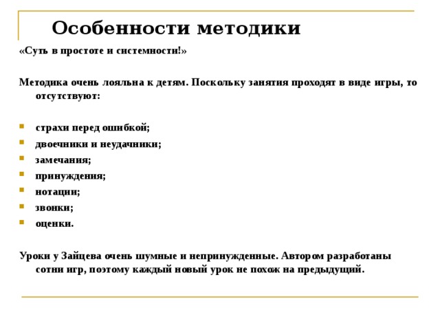 Особенности методики   «Суть в простоте и системности!»  Методика очень лояльна к детям. Поскольку занятия проходят в виде игры, то отсутствуют:  страхи перед ошибкой; двоечники и неудачники; замечания; принуждения; нотации; звонки; оценки.  Уроки у Зайцева очень шумные и непринужденные. Автором разработаны сотни игр, поэтому каждый новый урок не похож на предыдущий.