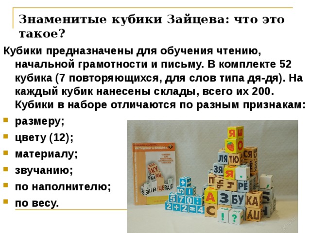 Знаменитые кубики Зайцева: что это такое?   Кубики предназначены для обучения чтению, начальной грамотности и письму. В комплекте 52 кубика (7 повторяющихся, для слов типа дя-дя). На каждый кубик нанесены склады, всего их 200. Кубики в наборе отличаются по разным признакам: