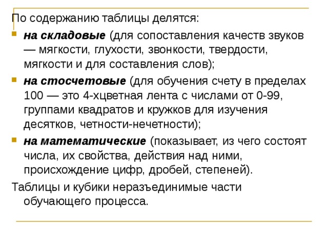 По содержанию таблицы делятся: на складовые (для сопоставления качеств звуков — мягкости, глухости, звонкости, твердости, мягкости и для составления слов); на стосчетовые (для обучения счету в пределах 100 — это 4-хцветная лента с числами от 0-99, группами квадратов и кружков для изучения десятков, четности-нечетности); на математические (показывает, из чего состоят числа, их свойства, действия над ними, происхождение цифр, дробей, степеней). Таблицы и кубики неразъединимые части обучающего процесса.