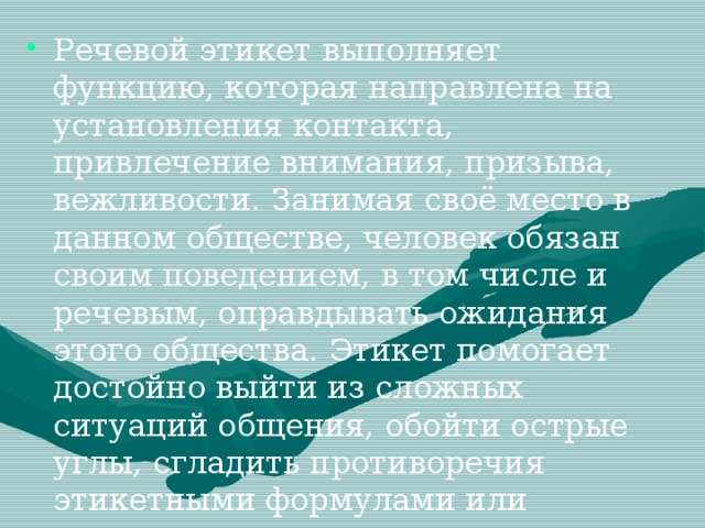 Речевой этикет   выполняет функцию, которая направлена на установления контакта, привлечение внимания, призыва, вежливости. Занимая своё место в данном обществе, человек обязан своим поведением, в том числе и речевым, оправдывать ожидания этого общества. Этикет помогает достойно выйти из сложных ситуаций общения, обойти острые углы, сгладить противоречия этикетными формулами или этикетным поведением.