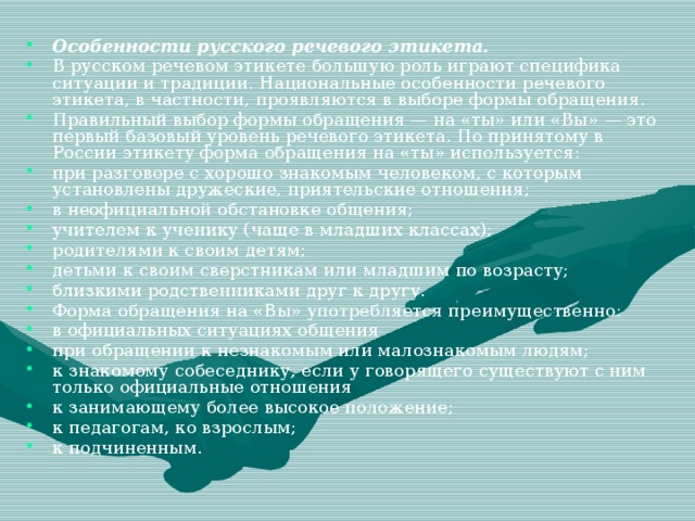 Особенности русского речевого этикета. В русском речевом этикете большую роль играют специфика ситуации и традиции. Национальные особенности речевого этикета, в частности, проявляются в выборе формы обращения. Правильный выбор формы обращения — на «ты» или «Вы» — это первый базовый уровень речевого этикета. По принятому в России этикету форма обращения на «ты» используется: при разговоре с хорошо знакомым человеком, с которым установлены дружеские, приятельские отношения; в неофициальной обстановке общения; учителем к ученику (чаще в младших классах); родителями к своим детям; детьми к своим сверстникам или младшим по возрасту; близкими родственниками друг к другу. Форма обращения на «Вы» употребляется преимущественно: в официальных ситуациях общения при обращении к незнакомым или малознакомым людям; к знакомому собеседнику, если у говорящего существуют с ним только официальные отношения к занимающему более высокое положение; к педагогам, ко взрослым; к подчиненным.