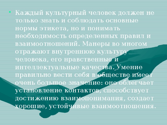 Каждый культурный человек должен не только знать и соблюдать основные нормы этикета, но и понимать необходимость определенных правил и взаимоотношений. Манеры во многом отражают внутреннюю культуру человека, его нравственные и интеллектуальные качества. Умение правильно вести себя в обществе имеет очень большое значение: оно облегчает установление контактов, способствует достижению взаимопонимания, создает хорошие, устойчивые взаимоотношения.