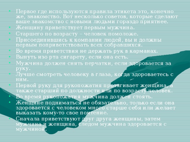 Первое где используются правила этикета это, конечно же, знакомство. Вот несколько советов, которые сделают ваше знакомство с новыми людьми гораздо приятнее. Женщину приветствует первым мужчина. Старшего по возрасту – человек помоложе. Присоединившись к компании людей, вы и должны первым поприветствовать всех собравшихся. Во время приветствия не держать рук в карманах. Вынуть изо рта сигарету, если она есть. Мужчина должен снять перчатки, если здоровается за руку. Лучше смотреть человеку в глаза, когда здороваетесь с ним. Первой руку для рукопожатия протягивает женщина, а также старший по должности или по возрасту человек. Во время рукопожатия мужчина должен стоять. Женщине подниматься не обязательно, только если она здоровается с человеком много старше себя или желает выказать кому-то свое почтение. Сначала приветствуют друг друга женщины, затем мужчина и женщина, следом мужчина здоровается с мужчиной.