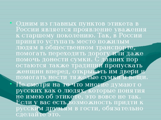 Одним из главных пунктов этикета в России является проявление уважения к старшему поколению. Так, в России принято уступать место пожилым людям в общественном транспорте, помогать переходить дорогу или даже помочь донести сумки. С давних пор остаются также традиции пропускать женщин вперед, открывать им двери и помогать нести тяжелые сумки и вещи. Не смотря на то что многие думают о русских как о людях, которые понятия не имею об этикете, это вовсе не так. Если у вас есть возможность придти к русским друзьям в гости, обязательно сделайте это.