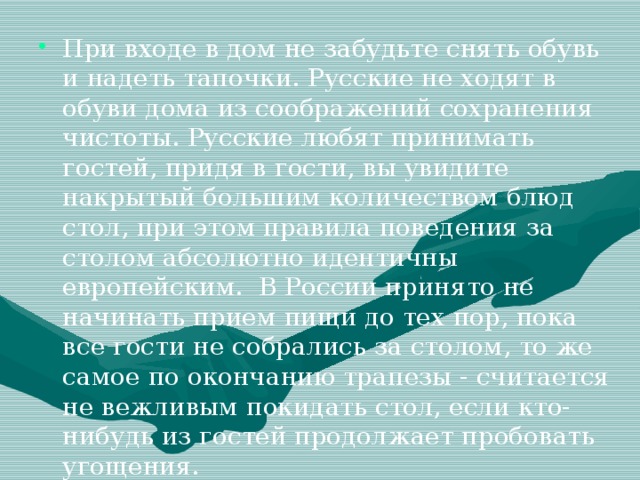 При входе в дом не забудьте снять обувь и надеть тапочки. Русские не ходят в обуви дома из соображений сохранения чистоты. Русские любят принимать гостей, придя в гости, вы увидите накрытый большим количеством блюд стол, при этом правила поведения за столом абсолютно идентичны европейским.  В России принято не начинать прием пищи до тех пор, пока все гости не собрались за столом, то же самое по окончанию трапезы - считается не вежливым покидать стол, если кто-нибудь из гостей продолжает пробовать угощения.