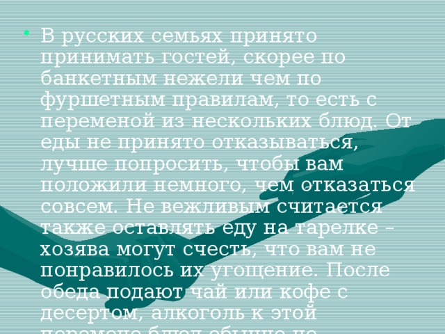 В русских семьях принято принимать гостей, скорее по банкетным нежели чем по фуршетным правилам, то есть с переменой из нескольких блюд. От еды не принято отказываться, лучше попросить, чтобы вам положили немного, чем отказаться совсем. Не вежливым считается также оставлять еду на тарелке – хозява могут счесть, что вам не понравилось их угощение. После обеда подают чай или кофе с десертом, алкоголь к этой перемене блюд обычно не предусматривается).