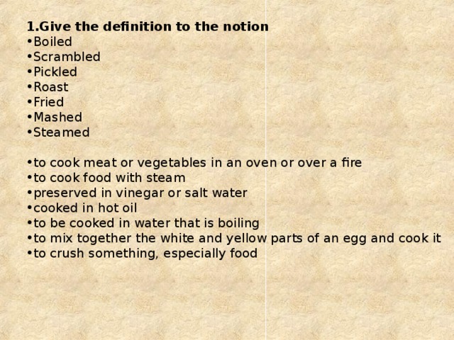 Give the definition to the notion Boiled Scrambled Pickled Roast Fried Mashed Steamed to cook meat or vegetables in an oven or over a fire to cook food with steam preserved in vinegar or salt water cooked in hot oil to be cooked in water that is boiling to mix together the white and yellow parts of an egg and cook it to crush something, especially food