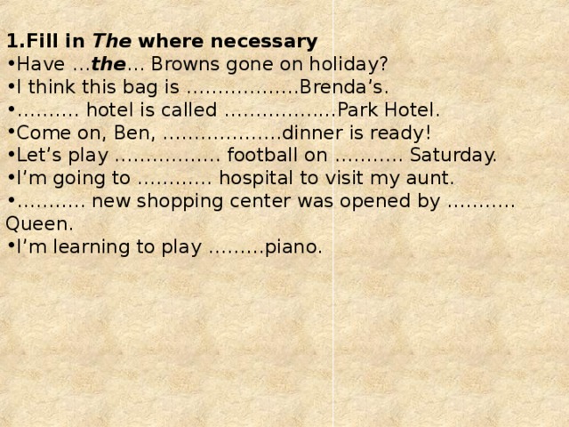 Fill in  The  where necessary Have … the … Browns gone on holiday? I think this bag is ………………Brenda’s. ……… . hotel is called ………………Park Hotel. Come on, Ben, ……………….dinner is ready! Let’s play …………….. football on ……….. Saturday. I’m going to ………… hospital to visit my aunt. ……… .. new shopping center was opened by ……….. Queen. I’m learning to play ………piano.