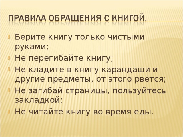 Берите книгу только чистыми руками; Не перегибайте книгу; Не кладите в книгу карандаши и другие предметы, от этого рвётся; Не загибай страницы, пользуйтесь закладкой; Не читайте книгу во время еды.