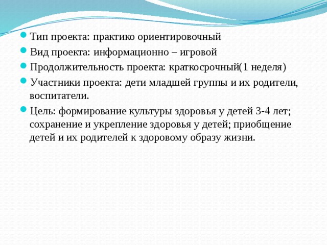 Тип проекта: практико ориентировочный Вид проекта: информационно – игровой Продолжительность проекта: краткосрочный(1 неделя) Участники проекта: дети младшей группы и их родители, воспитатели. Цель: формирование культуры здоровья у детей 3-4 лет; сохранение и укрепление здоровья у детей; приобщение детей и их родителей к здоровому образу жизни.