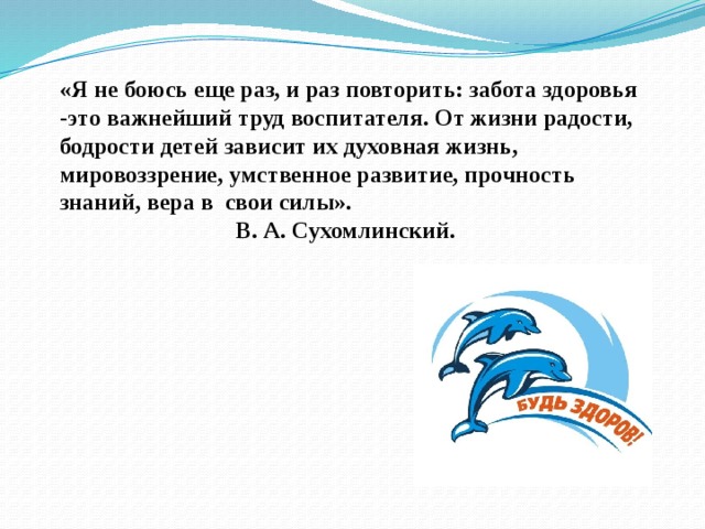 «Я не боюсь еще раз, и раз повторить: забота здоровья -это важнейший труд воспитателя. От жизни радости, бодрости детей зависит их духовная жизнь, мировоззрение, умственное развитие, прочность знаний, вера в свои силы».      В. А. Сухомлинский.