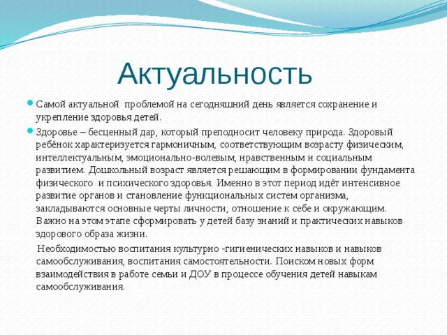 Актуальность Самой актуальной проблемой на сегодняшний день является сохранение и укрепление здоровья детей. Здоровье – бесценный дар, который преподносит человеку природа. Здоровый ребёнок характеризуется гармоничным, соответствующим возрасту физическим, интеллектуальным, эмоционально-волевым, нравственным и социальным развитием. Дошкольный возраст является решающим в формировании фундамента физического  и психического здоровья. Именно в этот период идёт интенсивное развитие органов и становление функциональных систем организма, закладываются основные черты личности, отношение к себе и окружающим. Важно на этом этапе сформировать у детей базу знаний и практических навыков здорового образа жизни.  Необходимостью воспитания культурно -гигиенических навыков и навыков самообслуживания, воспитания самостоятельности. Поиском новых форм взаимодействия в работе семьи и ДОУ в процессе обучения детей навыкам самообслуживания.