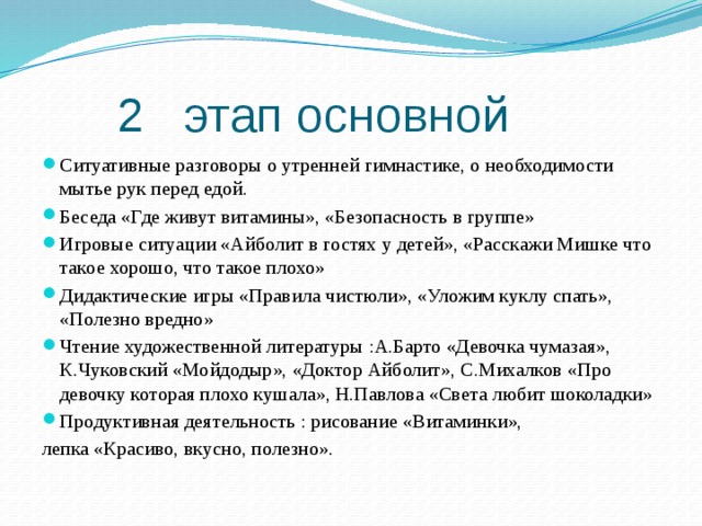 2 этап основной Ситуативные разговоры о утренней гимнастике, о необходимости мытье рук перед едой. Беседа «Где живут витамины», «Безопасность в группе» Игровые ситуации «Айболит в гостях у детей», «Расскажи Мишке что такое хорошо, что такое плохо» Дидактические игры «Правила чистюли», «Уложим куклу спать», «Полезно вредно» Чтение художественной литературы :А.Барто «Девочка чумазая», К.Чуковский «Мойдодыр», «Доктор Айболит», С.Михалков «Про девочку которая плохо кушала», Н.Павлова «Света любит шоколадки» Продуктивная деятельность : рисование «Витаминки», лепка «Красиво, вкусно, полезно».