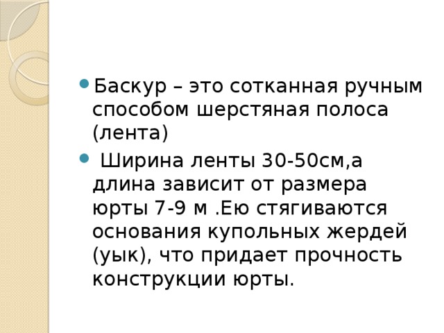 Баскур – это сотканная ручным способом шерстяная полоса (лента)  Ширина ленты 30-50см,а длина зависит от размера юрты 7-9 м .Ею стягиваются основания купольных жердей (уык), что придает прочность конструкции юрты.