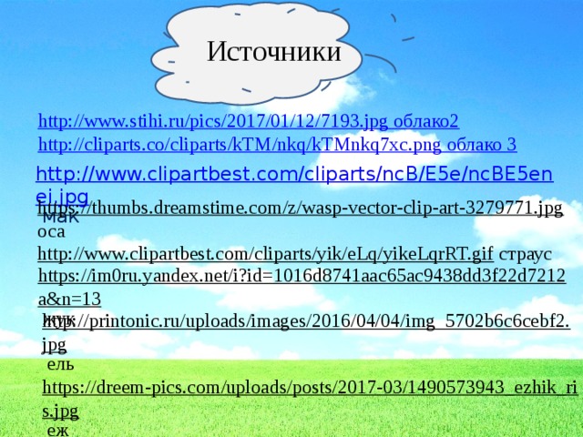 Источники http://www.stihi.ru/pics/2017/01/12/7193.jpg облако2 http://cliparts.co/cliparts/kTM/nkq/kTMnkq7xc.png облако 3 http://www.clipartbest.com/cliparts/ncB/E5e/ncBE5enei.jpg  мак https://thumbs.dreamstime.com/z/wasp-vector-clip-art-3279771.jpg  оса http://www.clipartbest.com/cliparts/yik/eLq/yikeLqrRT.gif  страус https://im0ru.yandex.net/i?id=1016d8741aac65ac9438dd3f22d7212a&n=13  жук http://printonic.ru/uploads/images/2016/04/04/img_5702b6c6cebf2.jpg  ель https://dreem-pics.com/uploads/posts/2017-03/1490573943_ezhik_ris.jpg  еж