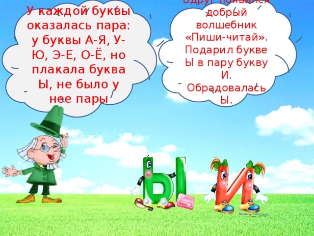 У каждой буквы оказалась пара: у буквы А-Я, У-Ю, Э-Е, О-Ё, но плакала буква Ы, не было у нее пары Вдруг появился добрый волшебник «Пиши-читай». Подарил букве Ы в пару букву И. Обрадовалась Ы.