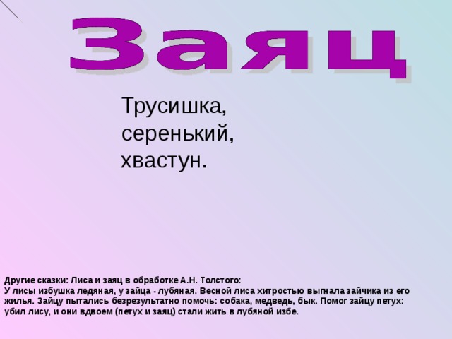 Трусишка, серенький, хвастун. Другие сказки: Лиса и заяц в обработке А.Н. Толстого: У лисы избушка ледяная, у зайца - лубяная. Весной лиса хитростью выгнала зайчика из его жилья. Зайцу пытались безрезультатно помочь: собака, медведь, бык. Помог зайцу петух: убил лису, и они вдвоем (петух и заяц) стали жить в лубяной избе.