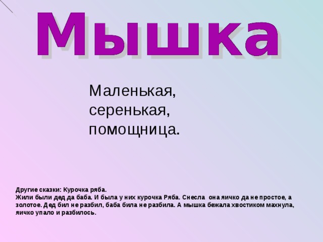 Маленькая, серенькая, помощница. Другие сказки: Курочка ряба. Жили были дед да баба. И была у них курочка Ряба. Снесла она яичко да не простое, а золотое. Дед бил не разбил, баба била не разбила. А мышка бежала хвостиком махнула, яичко упало и разбилось.