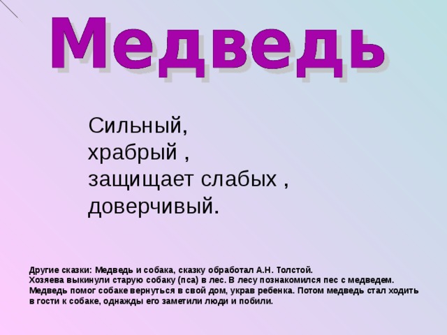 Сильный, храбрый , защищает слабых , доверчивый. Другие сказки: Медведь и собака, сказку обработал А.Н. Толстой. Хозяева выкинули старую собаку (пса) в лес. В лесу познакомился пес с медведем. Медведь помог собаке вернуться в свой дом, украв ребенка. Потом медведь стал ходить в гости к собаке, однажды его заметили люди и побили.