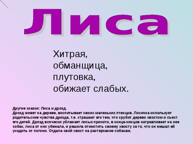 Хитрая, обманщица, плутовка, обижает слабых. Другие сказки: Лиса и дрозд. Дрозд живет на дереве, воспитывает своих маленьких птенцов. Лисичка использует родительские чувства дрозда, т.е. страшает его тем, что срубит дерево хвостом и съест его детей. Дрозд всячески ублажает лисьи прихоти, в конце-концов натравливает на нее собак, лиса от них убежала, и решила отомстить своему хвосту за то, что он мешал ей уходить от погони. Отдала свой хвост на растерзание собакам.