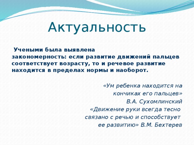 Актуальность  Учеными была выявлена  закономерность: если развитие движений пальцев соответствует возрасту, то и речевое развитие находится в пределах нормы и наоборот.  «Ум ребенка находится на  кончиках его пальцев» В.А. Сухомлинский «Движение руки всегда тесно связано с речью и способствует ее развитию» В.М. Бехтерев