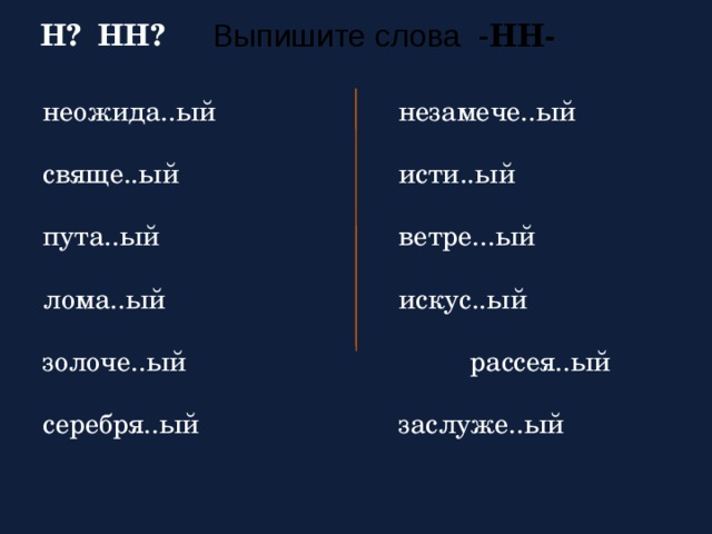 Выпишите слова  - НН - Н? НН?  неожида..ый    незамече..ый свяще..ый     исти..ый пута..ый     ветре...ый лома..ый     искус..ый золоче..ый     рассея..ый серебря..ый    заслуже..ый