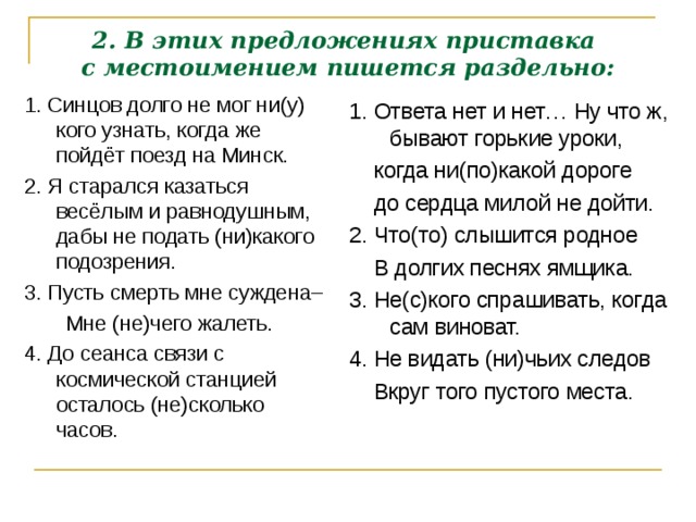 2. В этих предложениях приставка  с местоимением пишется раздельно: 1. Синцов долго не мог ни(у) кого узнать, когда же пойдёт поезд на Минск. 2. Я старался казаться весёлым и равнодушным, дабы не подать (ни)какого подозрения. 3. Пусть смерть мне суждена–  Мне (не)чего жалеть. 4. До сеанса связи с космической станцией осталось (не)сколько часов. 1. Ответа нет и нет… Ну что ж, бывают горькие уроки,  когда ни(по)какой дороге  до сердца милой не дойти. 2. Что(то) слышится родное  В долгих песнях ямщика. 3. Не(с)кого спрашивать, когда сам виноват. 4. Не видать (ни)чьих следов  Вкруг того пустого места.