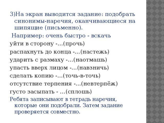 3)На экран выводится задание: подобрать синонимы-наречия, оканчивающиеся на шипящие (письменно).  Например: очень быстро - вскачь уйти в сторону -…(прочь) распахнуть до конца -…(настежь) ударить с размаху -…(наотмашь) упасть вверх лицом -…(навзничь) сделать копию -…(точь-в-точь) отсутствие терпения -…(невтерпёж) густо засыпать - …(сплошь) Ребята записывают в тетрадь наречия, которые они подобрали. Затем задание проверяется совместно.