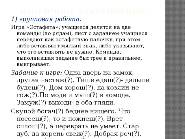 Вторичное закрепление.   1) групповая работа . Игра «Эстафета»: учащиеся делятся на две команды (по рядам), лист с заданием учащиеся передают как эстафетную палочку, при этом либо вставляют мягкий знак, либо указывают, что его вставлять не нужно. Команда, выполнившая задание быстрее и правильнее, выигрывает. Задание к игре: Одна дверь на замок, другая настеж(?). Тише едеш(?)- дальше будеш(?). Дом хорош(?), да хозяин не гож(?).По моде и мыш(?) в комоде. Замуж(?) выходи- в оба гляди. Скупой богач(?) беднее нищего. Что посееш(?), то и пожнеш(?). Врет сплош(?), а переврать не умеет. Стар дуб, да корень свеж(?). Добрая реч(?), что в избе есть печ(?).  