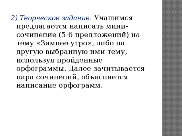 2) Творческое задание . Учащимся предлагается написать мини-сочинение (5-6 предложений) на тему «Зимнее утро», либо на другую выбранную ими тему, используя пройденные орфограммы. Далее зачитывается пара сочинений, объясняется написание орфограмм.