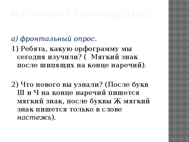 Итоговое обобщение.   а) фронтальный опрос. 1)  Ребята, какую орфограмму мы сегодня изучили? ( Мягкий знак после шипящих на конце наречий). 2) Что нового вы узнали? (После букв Ш и Ч на конце наречий пишется мягкий знак, после буквы Ж мягкий знак пишется только в слове настежь ).