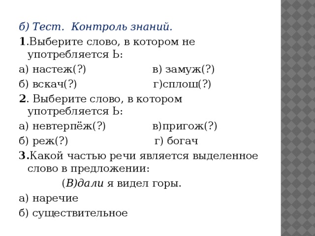 б) Тест. Контроль знаний. 1 .Выберите слово, в котором не употребляется Ь: а) настеж(?) в) замуж(?) б) вскач(?) г)сплош(?) 2 . Выберите слово, в котором употребляется Ь: а) невтерпёж(?) в)пригож(?) б) реж(?) г) богач 3. Какой частью речи является выделенное слово в предложении:  ( В)дали я видел горы. а) наречие б) существительное