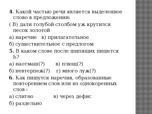 4 . Какой частью речи является выделенное слово в предложении: ( В) дали голубой столбом уж крутился песок золотой а) наречие в) прилагательное б) существительное с предлогом 5. В каком слове после шипящих пишется Ь? а) наотмаш(?) в) плющ(?) б) невтерпеж(?) г) много луж(?) 6 . Как пишутся наречия, образованные повторением слов или из однокоренных слов : а) слитно в) через дефис б) раздельно