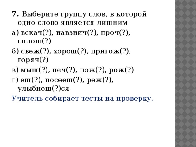 7. Выберите группу слов, в которой одно слово является лишним а) вскач(?), навзнич(?), проч(?), сплош(?) б) свеж(?), хорош(?), пригож(?), горяч(?) в) мыш(?), печ(?), нож(?), рож(?) г) еш(?), посееш(?), реж(?), улыбнеш(?)ся Учитель собирает тесты на проверку.