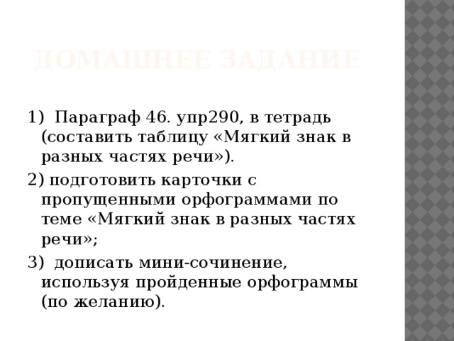 домашнее задание 1) Параграф 46. упр290, в тетрадь (составить таблицу «Мягкий знак в разных частях речи»). 2) подготовить карточки с пропущенными орфограммами по теме «Мягкий знак в разных частях речи»; 3) дописать мини-сочинение, используя пройденные орфограммы (по желанию).  