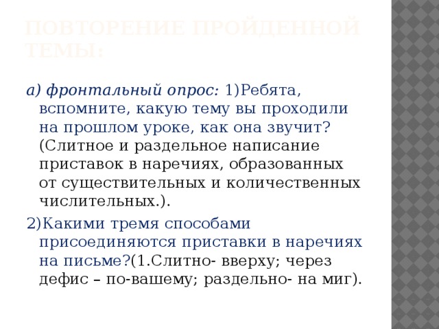 Повторение пройденной темы:   а) фронтальный опрос: 1)Ребята, вспомните, какую тему вы проходили на прошлом уроке, как она звучит? (Слитное и раздельное написание приставок в наречиях, образованных от существительных и количественных числительных.). 2)Какими тремя способами присоединяются приставки в наречиях на письме? (1.Слитно- вверху; через дефис – по-вашему; раздельно- на миг).