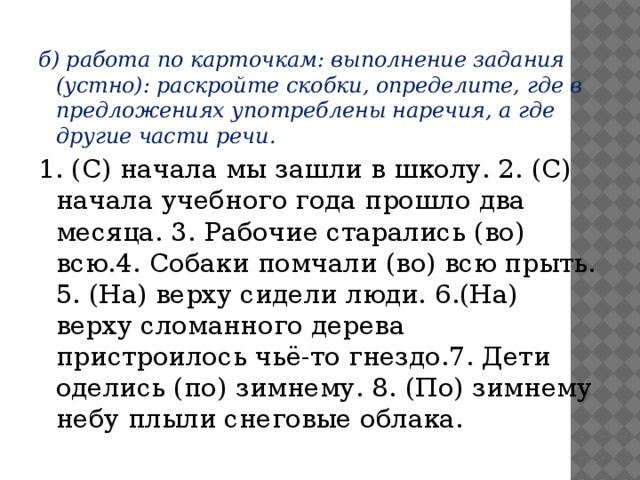 б) работа по карточкам: выполнение задания (устно): раскройте скобки, определите, где в предложениях употреблены наречия, а где другие части речи. 1. (С) начала мы зашли в школу. 2. (С) начала учебного года прошло два месяца. 3. Рабочие старались (во) всю.4. Собаки помчали (во) всю прыть. 5. (На) верху сидели люди. 6.(На) верху сломанного дерева пристроилось чьё-то гнездо.7. Дети оделись (по) зимнему. 8. (По) зимнему небу плыли снеговые облака.