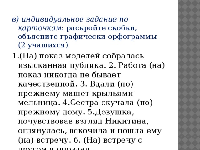 в) индивидуальное задание по карточкам : раскройте скобки, объясните графически орфограммы (2 учащихся). 1.(На) показ моделей собралась изысканная публика. 2. Работа (на) показ никогда не бывает качественной. 3. Вдали (по) прежнему машет крыльями мельница. 4.Сестра скучала (по) прежнему дому. 5.Девушка, почувствовав взгляд Никитина, оглянулась, вскочила и пошла ему (на) встречу. 6. (На) встречу с другом я опоздал.