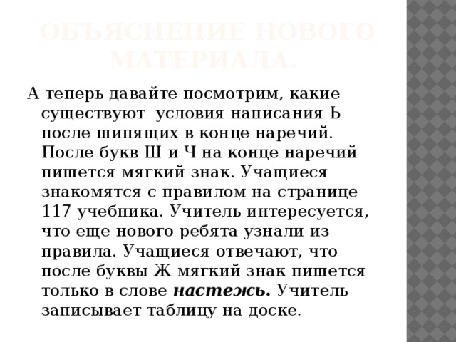 Объяснение нового материала. А теперь давайте посмотрим, какие существуют условия написания Ь после шипящих в конце наречий. После букв Ш и Ч на конце наречий пишется мягкий знак. Учащиеся знакомятся с правилом на странице 117 учебника. Учитель интересуется, что еще нового ребята узнали из правила. Учащиеся отвечают, что после буквы Ж мягкий знак пишется только в слове настежь . Учитель записывает таблицу на доске.