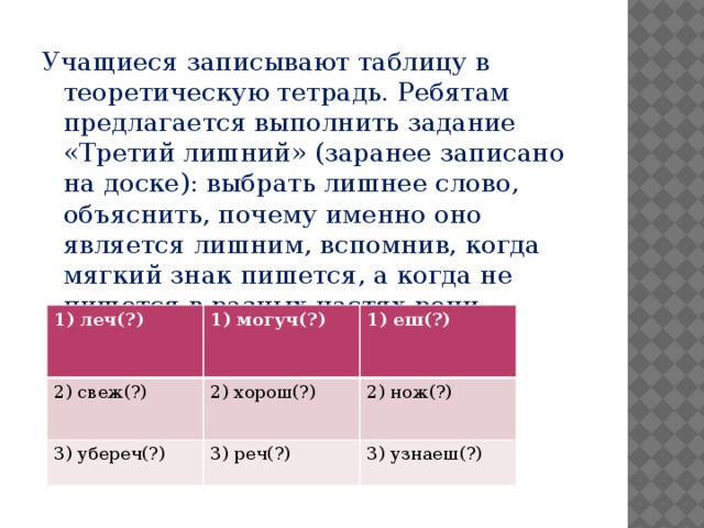 Учащиеся записывают таблицу в теоретическую тетрадь. Ребятам предлагается выполнить задание «Третий лишний» (заранее записано на доске): выбрать лишнее слово, объяснить, почему именно оно является лишним, вспомнив, когда мягкий знак пишется, а когда не пишется в разных частях речи. леч(?) 2) свеж(?) могуч(?) 1) еш(?) 2) хорош(?) 3) убереч(?) 2) нож(?) 3) реч(?) 3) узнаеш(?)