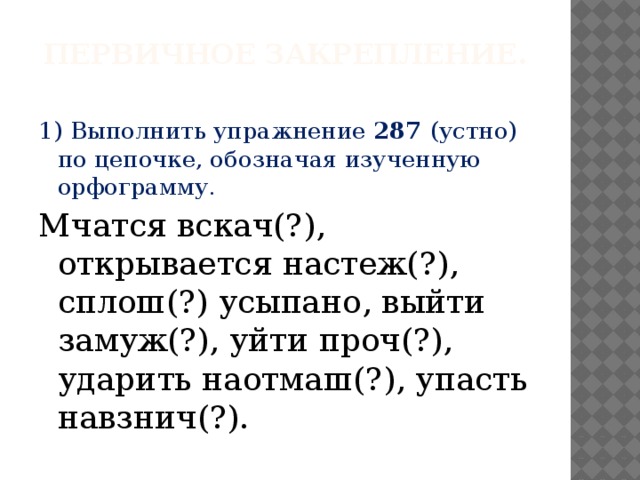 Первичное закрепление.   1)  Выполнить упражнение 287 (устно) по цепочке, обозначая изученную орфограмму. Мчатся вскач(?), открывается настеж(?), сплош(?) усыпано, выйти замуж(?), уйти проч(?), ударить наотмаш(?), упасть навзнич(?).