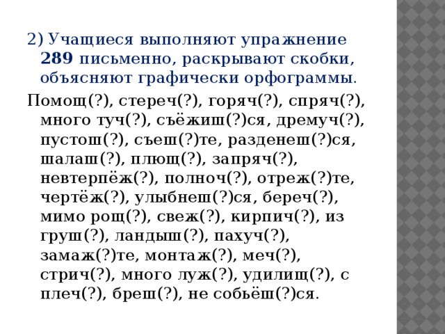 2) Учащиеся выполняют упражнение 289 письменно, раскрывают скобки, объясняют графически орфограммы. Помощ(?), стереч(?), горяч(?), спряч(?), много туч(?), съёжиш(?)ся, дремуч(?), пустош(?), съеш(?)те, разденеш(?)ся, шалаш(?), плющ(?), запряч(?), невтерпёж(?), полноч(?), отреж(?)те, чертёж(?), улыбнеш(?)ся, береч(?), мимо рощ(?), свеж(?), кирпич(?), из груш(?), ландыш(?), пахуч(?), замаж(?)те, монтаж(?), меч(?), стрич(?), много луж(?), удилищ(?), с плеч(?), бреш(?), не собьёш(?)ся.