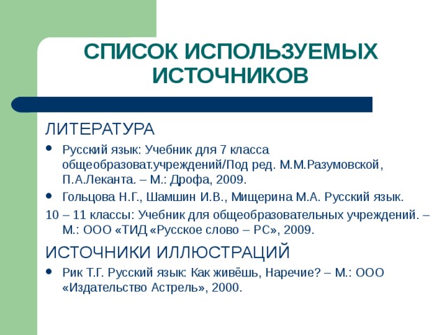 СПИСОК ИСПОЛЬЗУЕМЫХ ИСТОЧНИКОВ ЛИТЕРАТУРА Русский язык: Учебник для 7 класса общеобразоват.учреждений/Под ред. М.М.Разумовской, П.А.Леканта. – М.: Дрофа, 2009. Гольцова Н.Г., Шамшин И.В., Мищерина М.А. Русский язык. 10 – 11 классы: Учебник для общеобразовательных учреждений. – М.: ООО «ТИД «Русское слово – РС», 2009. ИСТОЧНИКИ ИЛЛЮСТРАЦИЙ