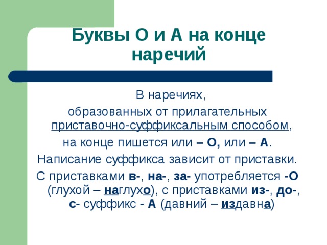 Буквы О и А на конце наречий  В наречиях, образованных от прилагательных приставочно-суффиксальным способом , на конце пишется или – О, или – А . Написание суффикса зависит от приставки. С приставками в- , на- , за- употребляется -О (глухой – на глух о ),  с приставками из- , до- , с- суффикс - А (давний – из давн а )